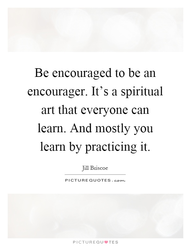 Be encouraged to be an encourager. It's a spiritual art that everyone can learn. And mostly you learn by practicing it Picture Quote #1