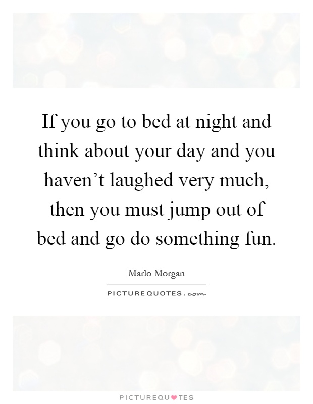 If you go to bed at night and think about your day and you haven't laughed very much, then you must jump out of bed and go do something fun Picture Quote #1