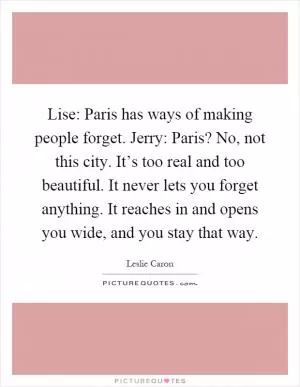 Lise: Paris has ways of making people forget. Jerry: Paris? No, not this city. It’s too real and too beautiful. It never lets you forget anything. It reaches in and opens you wide, and you stay that way Picture Quote #1