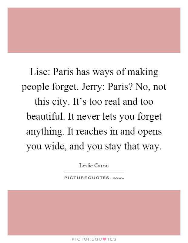 Lise: Paris has ways of making people forget. Jerry: Paris? No, not this city. It's too real and too beautiful. It never lets you forget anything. It reaches in and opens you wide, and you stay that way Picture Quote #1