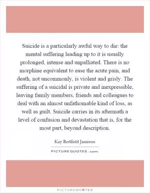 Suicide is a particularly awful way to die: the mental suffering leading up to it is usually prolonged, intense and unpalliated. There is no morphine equivalent to ease the acute pain, and death, not uncommonly, is violent and grisly. The suffering of a suicidal is private and inexpressible, leaving family members, friends and colleagues to deal with an almost unfathomable kind of loss, as well as guilt. Suicide carries in its aftermath a level of confusion and devastation that is, for the most part, beyond description Picture Quote #1