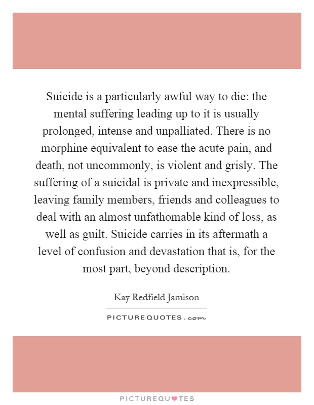 Suicide is a particularly awful way to die: the mental suffering leading up to it is usually prolonged, intense and unpalliated. There is no morphine equivalent to ease the acute pain, and death, not uncommonly, is violent and grisly. The suffering of a suicidal is private and inexpressible, leaving family members, friends and colleagues to deal with an almost unfathomable kind of loss, as well as guilt. Suicide carries in its aftermath a level of confusion and devastation that is, for the most part, beyond description Picture Quote #1