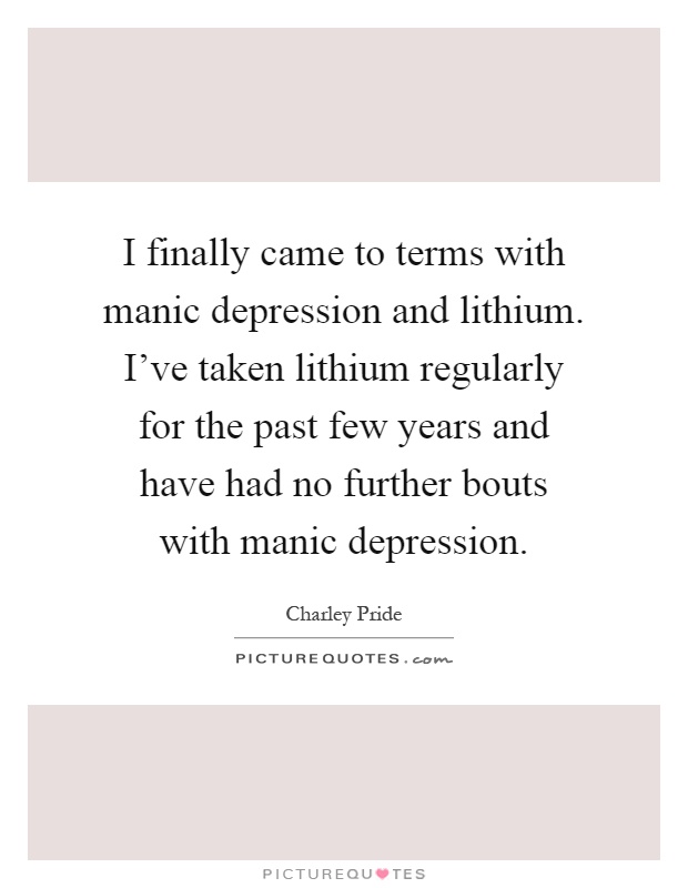 I finally came to terms with manic depression and lithium. I've taken lithium regularly for the past few years and have had no further bouts with manic depression Picture Quote #1