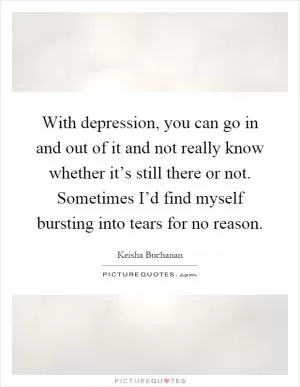 With depression, you can go in and out of it and not really know whether it’s still there or not. Sometimes I’d find myself bursting into tears for no reason Picture Quote #1