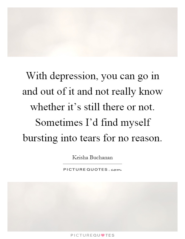 With depression, you can go in and out of it and not really know whether it's still there or not. Sometimes I'd find myself bursting into tears for no reason Picture Quote #1