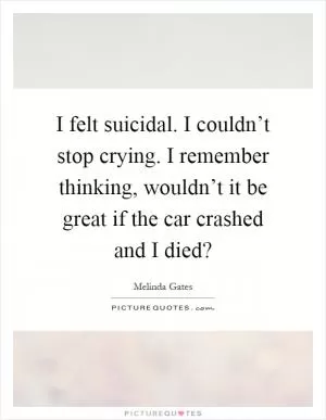 I felt suicidal. I couldn’t stop crying. I remember thinking, wouldn’t it be great if the car crashed and I died? Picture Quote #1
