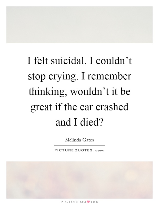 I felt suicidal. I couldn't stop crying. I remember thinking, wouldn't it be great if the car crashed and I died? Picture Quote #1