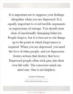It is important not to suppress your feelings altogether when you are depressed. It is equally important to avoid terrible arguments or expressions of outrage. You should steer clear of emotionally damaging behavior. People forgive, but it is best not to stir things up to the point at which forgiveness is required. When you are depressed, you need the love of other people, and yet depression fosters actions that destroy that love. Depressed people often stick pins into their own life rafts. The conscious mind can intervene. One is not helpless Picture Quote #1