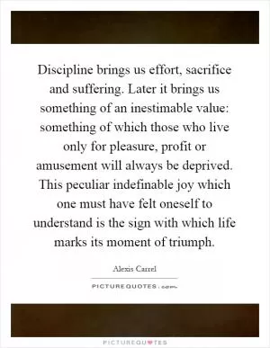 Discipline brings us effort, sacrifice and suffering. Later it brings us something of an inestimable value: something of which those who live only for pleasure, profit or amusement will always be deprived. This peculiar indefinable joy which one must have felt oneself to understand is the sign with which life marks its moment of triumph Picture Quote #1
