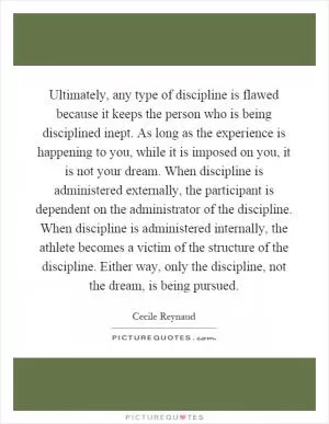 Ultimately, any type of discipline is flawed because it keeps the person who is being disciplined inept. As long as the experience is happening to you, while it is imposed on you, it is not your dream. When discipline is administered externally, the participant is dependent on the administrator of the discipline. When discipline is administered internally, the athlete becomes a victim of the structure of the discipline. Either way, only the discipline, not the dream, is being pursued Picture Quote #1