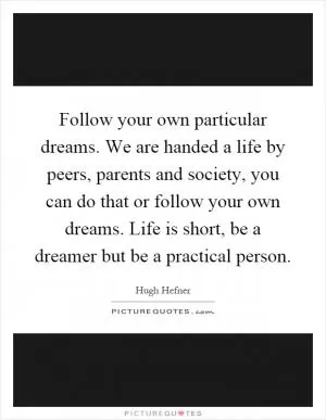 Follow your own particular dreams. We are handed a life by peers, parents and society, you can do that or follow your own dreams. Life is short, be a dreamer but be a practical person Picture Quote #1