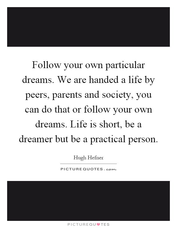 Follow your own particular dreams. We are handed a life by peers, parents and society, you can do that or follow your own dreams. Life is short, be a dreamer but be a practical person Picture Quote #1