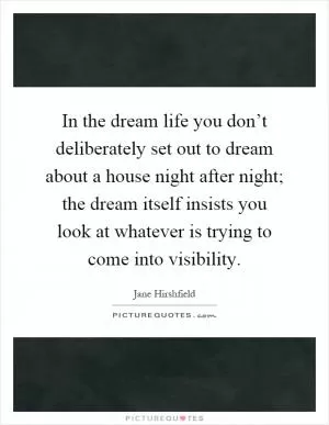 In the dream life you don’t deliberately set out to dream about a house night after night; the dream itself insists you look at whatever is trying to come into visibility Picture Quote #1