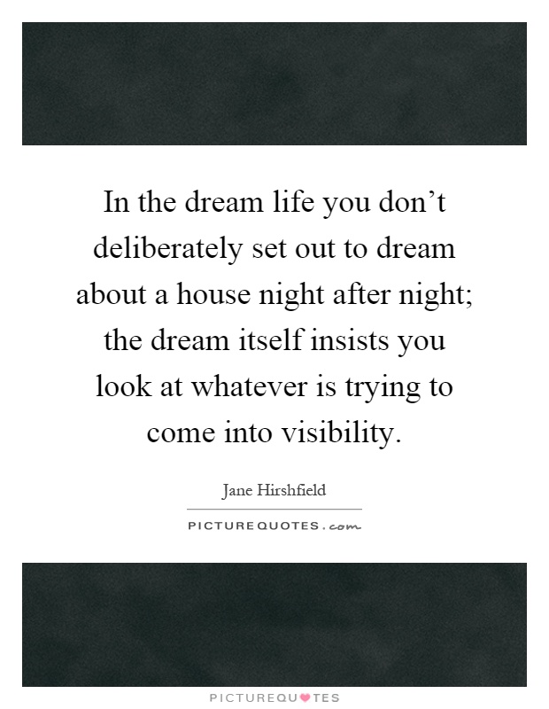 In the dream life you don't deliberately set out to dream about a house night after night; the dream itself insists you look at whatever is trying to come into visibility Picture Quote #1
