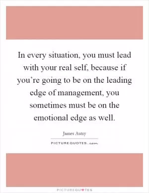 In every situation, you must lead with your real self, because if you’re going to be on the leading edge of management, you sometimes must be on the emotional edge as well Picture Quote #1