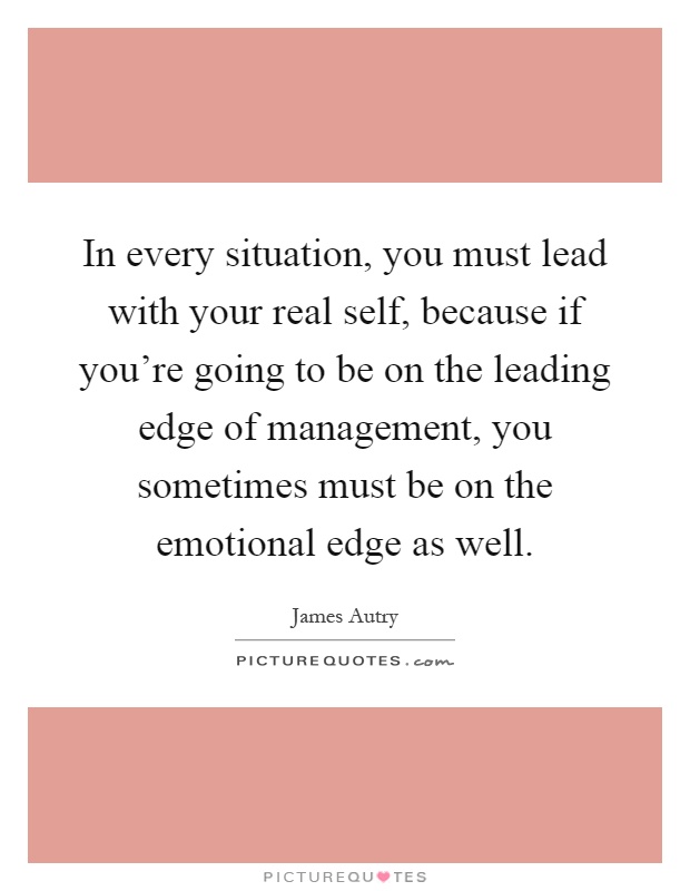 In every situation, you must lead with your real self, because if you're going to be on the leading edge of management, you sometimes must be on the emotional edge as well Picture Quote #1