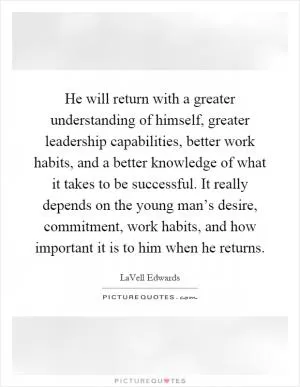 He will return with a greater understanding of himself, greater leadership capabilities, better work habits, and a better knowledge of what it takes to be successful. It really depends on the young man’s desire, commitment, work habits, and how important it is to him when he returns Picture Quote #1