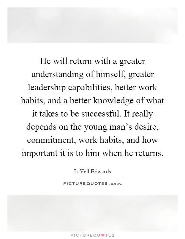 He will return with a greater understanding of himself, greater leadership capabilities, better work habits, and a better knowledge of what it takes to be successful. It really depends on the young man's desire, commitment, work habits, and how important it is to him when he returns Picture Quote #1