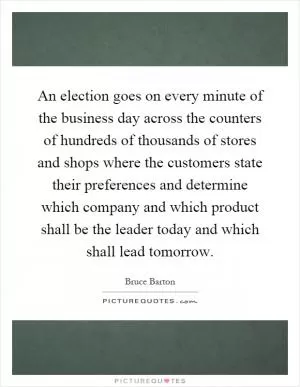 An election goes on every minute of the business day across the counters of hundreds of thousands of stores and shops where the customers state their preferences and determine which company and which product shall be the leader today and which shall lead tomorrow Picture Quote #1
