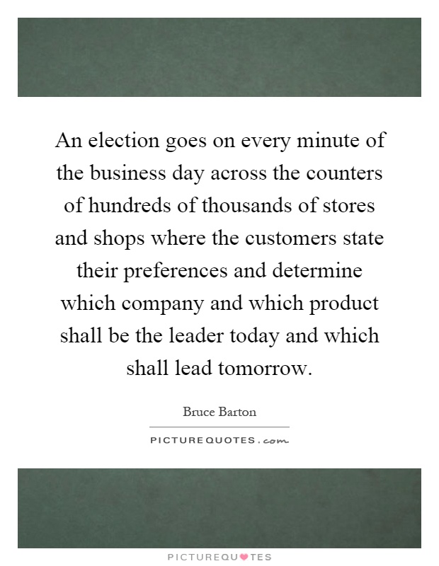 An election goes on every minute of the business day across the counters of hundreds of thousands of stores and shops where the customers state their preferences and determine which company and which product shall be the leader today and which shall lead tomorrow Picture Quote #1