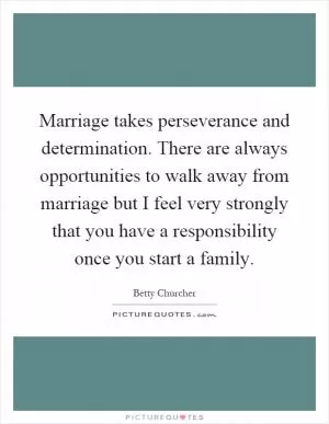 Marriage takes perseverance and determination. There are always opportunities to walk away from marriage but I feel very strongly that you have a responsibility once you start a family Picture Quote #1