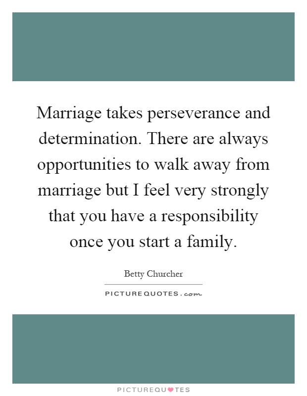 Marriage takes perseverance and determination. There are always opportunities to walk away from marriage but I feel very strongly that you have a responsibility once you start a family Picture Quote #1