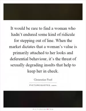 It would be rare to find a woman who hadn’t endured some kind of ridicule for stepping out of line. When the market dictates that a woman’s value is primarily attached to her looks and deferential behaviour, it’s the threat of sexually degrading insults that help to keep her in check Picture Quote #1