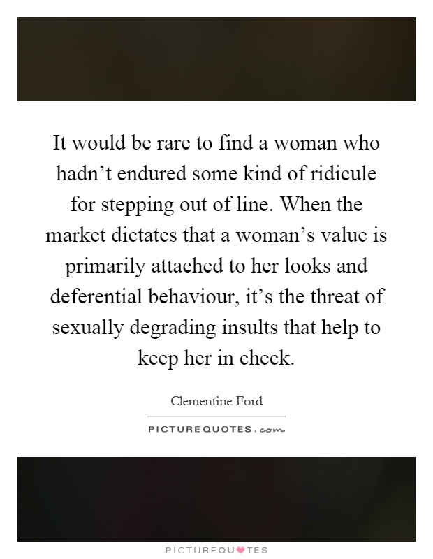 It would be rare to find a woman who hadn't endured some kind of ridicule for stepping out of line. When the market dictates that a woman's value is primarily attached to her looks and deferential behaviour, it's the threat of sexually degrading insults that help to keep her in check Picture Quote #1