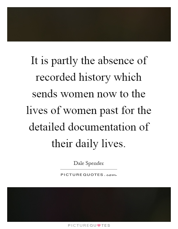 It is partly the absence of recorded history which sends women now to the lives of women past for the detailed documentation of their daily lives Picture Quote #1