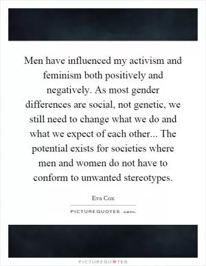 Men have influenced my activism and feminism both positively and negatively. As most gender differences are social, not genetic, we still need to change what we do and what we expect of each other... The potential exists for societies where men and women do not have to conform to unwanted stereotypes Picture Quote #1
