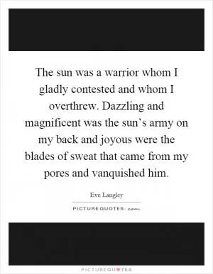 The sun was a warrior whom I gladly contested and whom I overthrew. Dazzling and magnificent was the sun’s army on my back and joyous were the blades of sweat that came from my pores and vanquished him Picture Quote #1