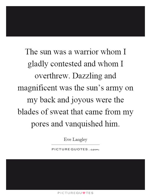 The sun was a warrior whom I gladly contested and whom I overthrew. Dazzling and magnificent was the sun's army on my back and joyous were the blades of sweat that came from my pores and vanquished him Picture Quote #1