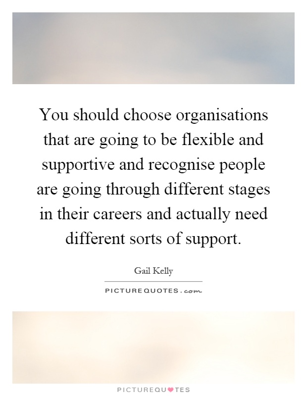 You should choose organisations that are going to be flexible and supportive and recognise people are going through different stages in their careers and actually need different sorts of support Picture Quote #1