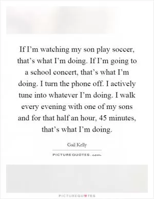 If I’m watching my son play soccer, that’s what I’m doing. If I’m going to a school concert, that’s what I’m doing. I turn the phone off. I actively tune into whatever I’m doing. I walk every evening with one of my sons and for that half an hour, 45 minutes, that’s what I’m doing Picture Quote #1
