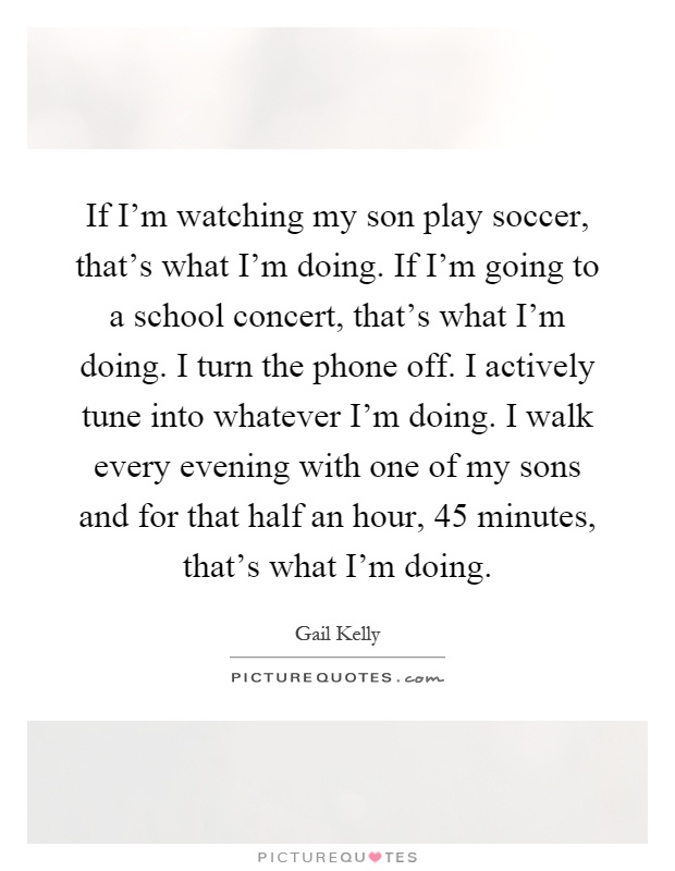 If I'm watching my son play soccer, that's what I'm doing. If I'm going to a school concert, that's what I'm doing. I turn the phone off. I actively tune into whatever I'm doing. I walk every evening with one of my sons and for that half an hour, 45 minutes, that's what I'm doing Picture Quote #1