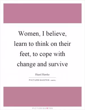 Women, I believe, learn to think on their feet, to cope with change and survive Picture Quote #1