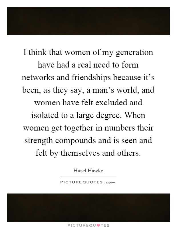 I think that women of my generation have had a real need to form networks and friendships because it's been, as they say, a man's world, and women have felt excluded and isolated to a large degree. When women get together in numbers their strength compounds and is seen and felt by themselves and others Picture Quote #1