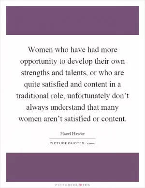 Women who have had more opportunity to develop their own strengths and talents, or who are quite satisfied and content in a traditional role, unfortunately don’t always understand that many women aren’t satisfied or content Picture Quote #1