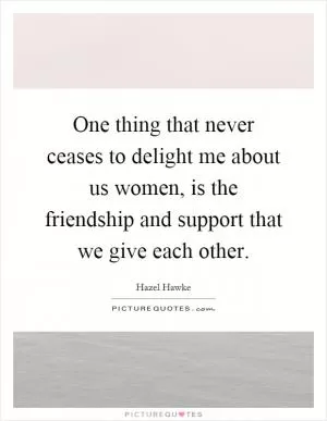 One thing that never ceases to delight me about us women, is the friendship and support that we give each other Picture Quote #1