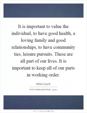 It is important to value the individual, to have good health, a loving family and good relationships, to have community ties, leisure pursuits. These are all part of our lives. It is important to keep all of our parts in working order Picture Quote #1