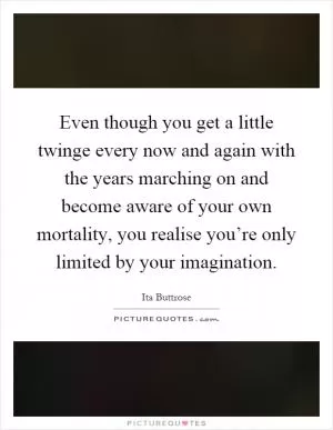 Even though you get a little twinge every now and again with the years marching on and become aware of your own mortality, you realise you’re only limited by your imagination Picture Quote #1