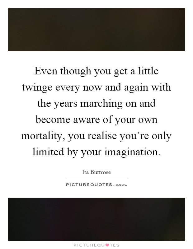 Even though you get a little twinge every now and again with the years marching on and become aware of your own mortality, you realise you're only limited by your imagination Picture Quote #1