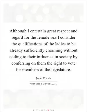 Although I entertain great respect and regard for the female sex I consider the qualifications of the ladies to be already sufficiently charming without adding to their influence in society by conferring on them the right to vote for members of the legislature Picture Quote #1