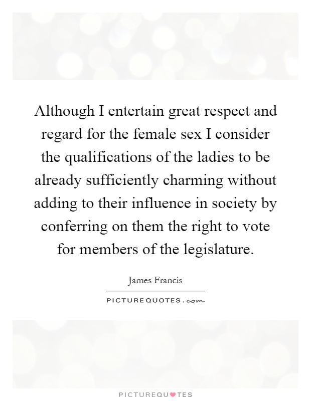 Although I entertain great respect and regard for the female sex I consider the qualifications of the ladies to be already sufficiently charming without adding to their influence in society by conferring on them the right to vote for members of the legislature Picture Quote #1