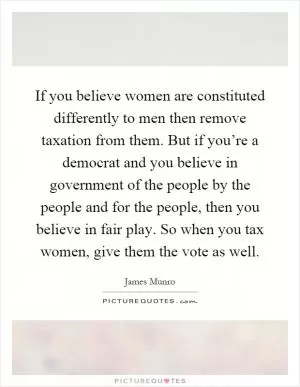 If you believe women are constituted differently to men then remove taxation from them. But if you’re a democrat and you believe in government of the people by the people and for the people, then you believe in fair play. So when you tax women, give them the vote as well Picture Quote #1