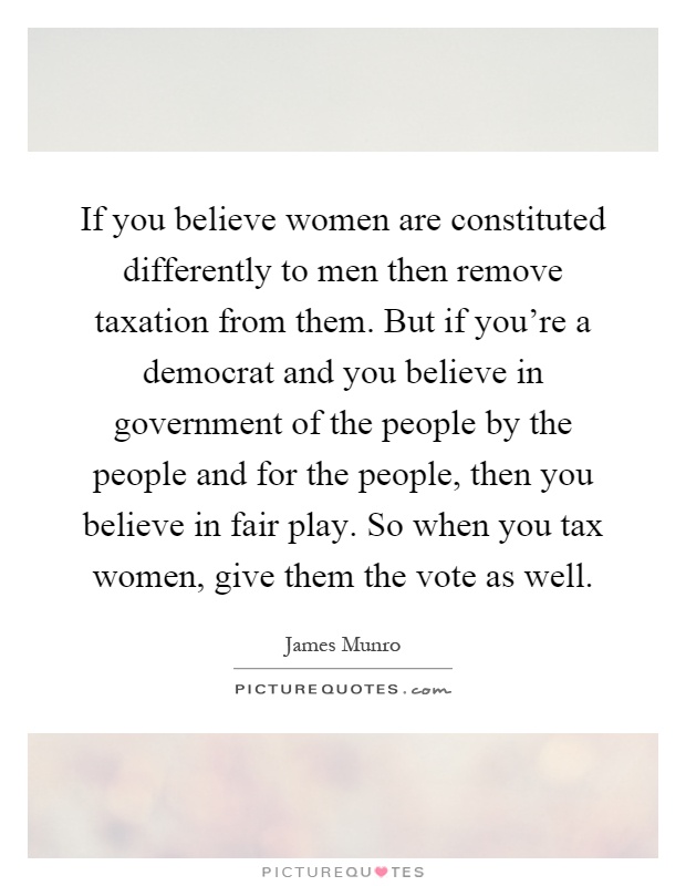 If you believe women are constituted differently to men then remove taxation from them. But if you're a democrat and you believe in government of the people by the people and for the people, then you believe in fair play. So when you tax women, give them the vote as well Picture Quote #1