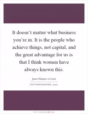 It doesn’t matter what business you’re in. It is the people who achieve things, not capital, and the great advantage for us is that I think women have always known this Picture Quote #1