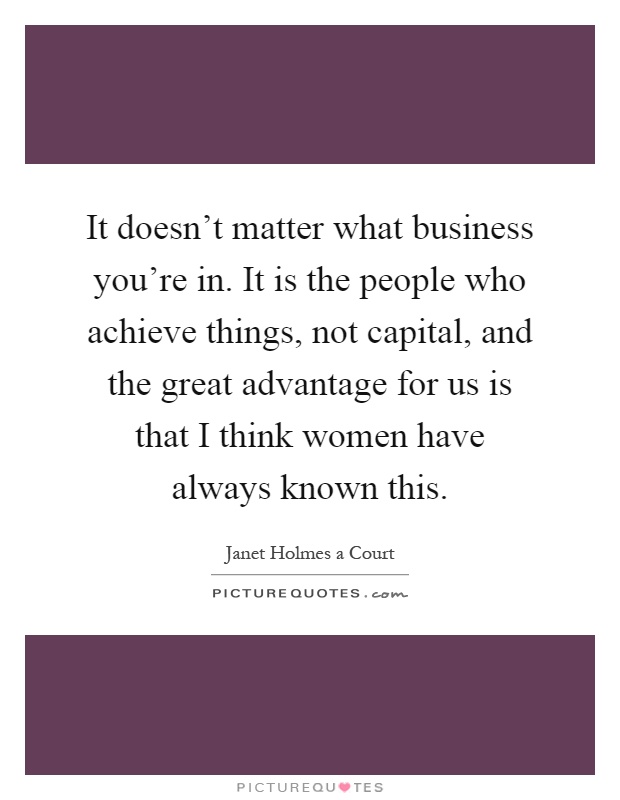 It doesn't matter what business you're in. It is the people who achieve things, not capital, and the great advantage for us is that I think women have always known this Picture Quote #1