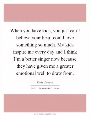When you have kids, you just can’t believe your heart could love something so much. My kids inspire me every day and I think I’m a better singer now because they have given me a greater emotional well to draw from Picture Quote #1