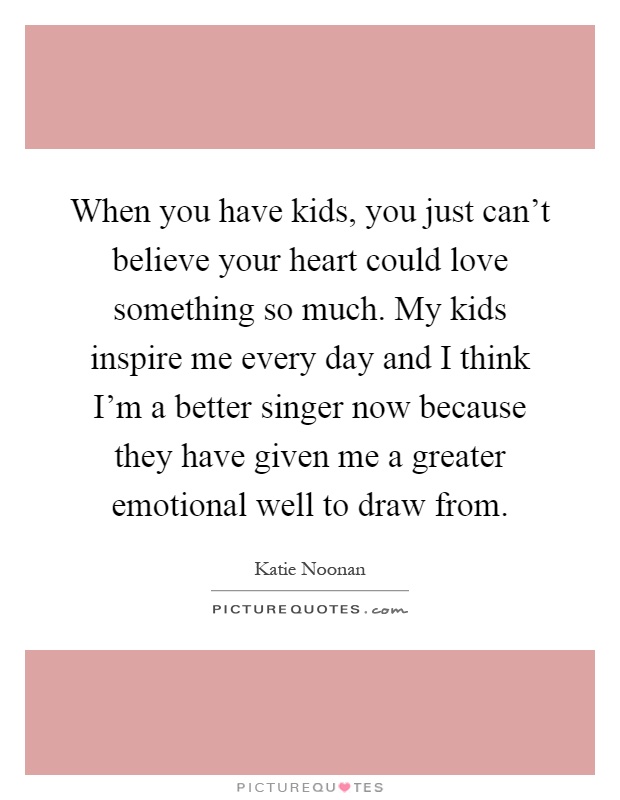 When you have kids, you just can't believe your heart could love something so much. My kids inspire me every day and I think I'm a better singer now because they have given me a greater emotional well to draw from Picture Quote #1